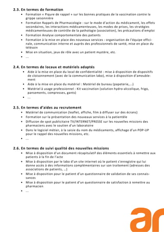 2.3. En termes de formation
• Formation « Piqure de rappel » sur les bonnes pratiques de la vaccination contre la
grippe saisonnière
• Formation Rappels de Pharmacologie : sur le mode d’action du médicament, les effets
secondaires, les interactions médicamenteuses, les modes de prises, les stratégies
médicamenteuses de contrôle de la pathologie (association), les précautions d’emploi
• Formation Analyse comportementale des patients
• Formation à la mise en place des nouveaux services : organisation de l’équipe offici-
nale, communication interne et auprès des professionnels de santé, mise en place du
télésoin
• Mise en situation, jeux de rôle avec un patient mystère, etc.
• ...
2.4. En termes de locaux et matériels adaptés
• Aide à la mise en place du local de confidentialité : mise à disposition de dispositifs
de cloisonnement (avec de la communication labo), mise à disposition d’ameuble-
ment
• Aide à la mise en place du matériel : Matériel de bureau (papeterie,...)
• Matériel à usage professionnel : Kit vaccination (solution hydro-alccolique, frigo,
pansements, compresses, gants)
• ...
2.5. En termes d’aides au recrutement
• Matériel de communication (leaflet, affiche, film à diffuser sur des écrans)
• Formation sur la présentation des nouveaux services à la patientèle
• Diffusion de spot publicitaire TV/INTERNET/PRESSE sur les nouvelles missions des
pharmaciens avec le soutien d’un laboratoire
• Dans le logiciel métier, à la saisie du nom du médicaments, affichage d’un POP-UP
pour le rappel des nouvelles missions, etc.
• ...
2.6. En termes de suivi qualité des nouvelles missions
• Mise à disposition d’un document récapitulatif des éléments essentiels à remettre aux
patients à la fin de l’acte
• Mise à disposition par le labo d’un site internet où le patient s’enregistre qui lui
donne accès à des informations complémentaires sur son traitement (adresses des
associations de patients, …)
• Mise à disposition pour le patient d’un questionnaire de validation de ses connais-
sances
• Mise à disposition pour le patient d’un questionnaire de satisfaction à remettre au
pharmacien
• ...
 