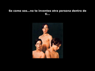 Se como sos...no te inventes otra persona dentro de ti... 