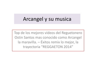 Arcangel y su musica 
Top de los mejores videos del Reguetonero 
Ostin Santos mas conocido como Arcangel 
la maravilla. – Éxitos remix lo mejor, la 
trayectoria “REGGAETON 2014” 
 