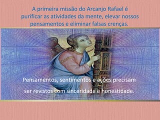 A primeira missão do Arcanjo Rafael é purificar as atividades da mente, elevar nossos pensamentos e eliminar falsas crenças.  Pensamentos, sentimentos e ações precisam  ser revistos com sinceridade e honestidade.  
