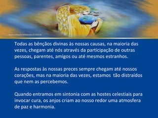 Todas as bênçãos divinas às nossas causas, na maioria das vezes, chegam até nós através da participação de outras pessoas, parentes, amigos ou até mesmos estranhos. As respostas às nossas preces sempre chegam até nossos  corações, mas na maioria das vezes, estamos  tão distraídos  que nem as percebemos. Quando entramos em sintonia com as hostes celestiais para invocar cura, os anjos criam ao nosso redor uma atmosfera de paz e harmonia.  