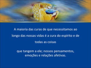 A maioria das curas de que necessitamos ao longo das nossas vidas é a cura do espírito e de todas as coisas que tangem a ele; nossos pensamentos, emoções e relações afetivas. 