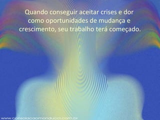 Quando conseguir aceitar crises e dor  como oportunidades de mudança e  crescimento, seu trabalho terá começado. 