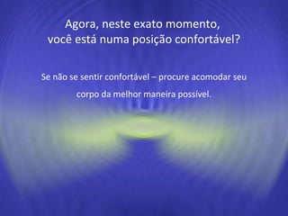 Se não se sentir confortável – procure acomodar seu corpo da melhor maneira possível. Agora, neste exato momento,  você está numa posição confortável? 