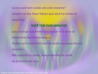 Como você tem vivido até este instante? Lembre-se dos fatos felizes que você há muito se esqueceu. VOCÊ TEM DOIS MINUTOS para acessar sua memória e deixar vir à tona os momentos de intensa alegria. Podem ser momentos bem distantes ou experiências recentes. Não adiante os slides, esse intervalo faz parte do processo de cura. 