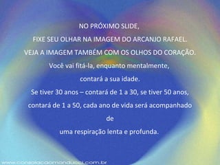 NO PRÓXIMO SLIDE,  FIXE SEU OLHAR NA IMAGEM DO ARCANJO RAFAEL. VEJA A IMAGEM TAMBÉM COM OS OLHOS DO CORAÇÃO. Você vai fitá-la, enquanto mentalmente,  contará a sua idade. Se tiver 30 anos – contará de 1 a 30, se tiver 50 anos, contará de 1 a 50, cada ano de vida será acompanhado de uma respiração lenta e profunda.  