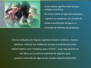 Rafael, o Arcanjo Outras traduções de línguas cognatas incluem: costurar, reparar,  pacificar, reforçar etc. Podemos ver que a essência do nome  Rafael implica uma “mudança para melhor”, quer seja quanto ao  ser físico ou à essência espiritual de alguém, quer  quanto à reversão de algo ao seu estado original pretendido. A raiz básica significa mais do que  simples cura física. Ela inclui todos os tipos de remendos, reparos ou consertos, do cerzido de meias à purificação da água e a  correção de defeitos de produtos. 