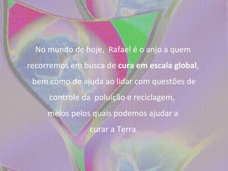 No mundo de hoje,  Rafael é o anjo a quem  recorremos em busca de  cura em escala global ,  bem como de ajuda ao lidar com questões de controle da  poluição e reciclagem,  meios pelos quais podemos ajudar a  curar a Terra. 