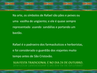 Na arte, os símbolos de Rafael são pães e peixes ou  uma  vasilha de ungüento; e ele é quase sempre representado  usando  sandálias e portando um bastão.  Rafael é o padroeiro dos farmacêuticos e herboristas, e foi considerado o guardião dos viajantes muito tempo antes de São Cristovão. 