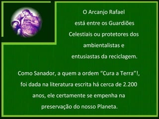 Como Sanador, a quem a ordem “Cura a Terra”!,  foi dada na literatura escrita há cerca de 2.200  anos, ele certamente se empenha na  preservação do nosso Planeta. O Arcanjo Rafael  está entre os Guardiões Celestiais ou protetores dos  ambientalistas e  entusiastas da reciclagem. 