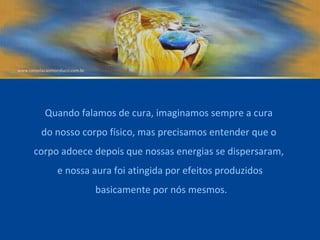 Quando falamos de cura, imaginamos sempre a cura  do nosso corpo físico, mas precisamos entender que o  corpo adoece depois que nossas energias se dispersaram,  e nossa aura foi atingida por efeitos produzidos basicamente por nós mesmos. 