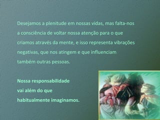 Desejamos a plenitude em nossas vidas, mas falta-nos  a consciência de voltar nossa atenção para o que  criamos através da mente, e isso representa vibrações  negativas, que nos atingem e que influenciam  também outras pessoas. Nossa responsabilidade  vai além do que  habitualmente imaginamos. 