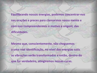 Equilibrando nossas energias, podemos concentrar-nos  nas orações e preces para clarearmos nossa mente e com isso compreendermos o motivo a origem, das  dificuldades.  Mesmo que, conscientemente, não cheguemos a uma real identificação, no nível das energias sutis  as vibrações serão transformadas e então, dentro do  que for verdadeiro, atingiremos nossas curas. 