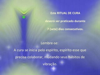 Este RITUAL DE CURA deverá ser praticado durante 7 (sete) dias consecutivos. Lembre-se:  A cura se inicia pelo espírito, espírito esse que precisa colaborar, mudando seus hábitos de vibração. 
