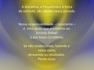 A disciplina, a frequência e a força de vontade, são aliadas nessa jornada. Nossa responsabilidade – consciente – é  uma ajuda que prestamos ao  Arcanjo Rafael  e aos Anjos Curadores. Se não colaboramos, fazendo a  nossa parte, atrasamos os resultados.  Pense nisso. 