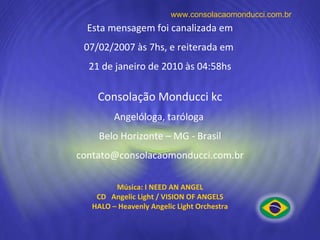 Esta mensagem foi canalizada em 07/02/2007 às 7hs, e reiterada em  21 de janeiro de 2010 às 04:58hs Consolação Monducci kc Angelóloga, taróloga  Belo Horizonte – MG - Brasil [email_address] www.consolacaomonducci.com.br Música: I NEED AN ANGEL CD  Angelic Light / VISION OF ANGELS HALO – Heavenly Angelic Light Orchestra 
