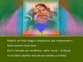Rafael é um Anjo meigo e compassivo, que compreende o feitio humano muito bem. Ele é o Sanador por excelência, rapha’ (cura) + ‘el (Deus).  A raiz básica significa mais do que simples cura física. 