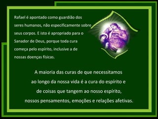 Rafael é apontado como guardião dos seres humanos, não especificamente sobre seus corpos. E isto é apropriado para o  Sanador de Deus, porque toda cura  começa pelo espírito, inclusive a de  nossas doenças físicas. A maioria das curas de que necessitamos  ao longo da nossa vida é a cura do espírito e  de coisas que tangem ao nosso espírito, nossos pensamentos, emoções e relações afetivas. 