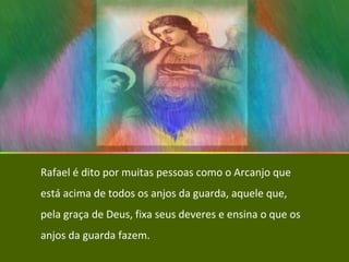 Rafael é dito por muitas pessoas como o Arcanjo que está acima de todos os anjos da guarda, aquele que, pela graça de Deus, fixa seus deveres e ensina o que os anjos da guarda fazem. 