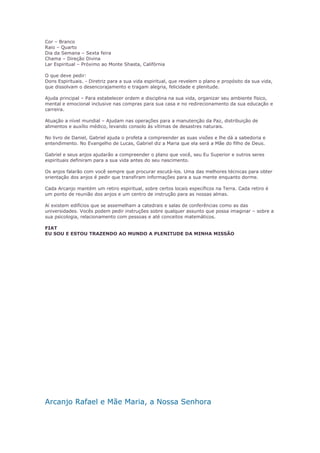 Cor – Branco 
Raio – Quarto 
Dia da Semana – Sexta feira 
Chama – Direção Divina 
Lar Espiritual – Próximo ao Monte Shasta, Califórnia 
O que deve pedir: 
Dons Espirituais. - Diretriz para a sua vida espiritual, que revelem o plano e propósito da sua vida, 
que dissolvam o desencorajamento e tragam alegria, felicidade e plenitude. 
Ajuda principal – Para estabelecer ordem e disciplina na sua vida, organizar seu ambiente físico, 
mental e emocional inclusive nas compras para sua casa e no redirecionamento da sua educação e 
carreira. 
Atuação a nível mundial – Ajudam nas operações para a manutenção da Paz, distribuição de 
alimentos e auxílio médico, levando consolo às vítimas de desastres naturais. 
No livro de Daniel, Gabriel ajuda o profeta a compreender as suas visões e lhe dá a sabedoria e 
entendimento. No Evangelho de Lucas, Gabriel diz a Maria que ela será a Mãe do filho de Deus. 
Gabriel e seus anjos ajudarão a compreender o plano que você, seu Eu Superior e outros seres 
espirituais definiram para a sua vida antes do seu nascimento. 
Os anjos falarão com você sempre que procurar escutá-los. Uma das melhores técnicas para obter 
orientação dos anjos é pedir que transfiram informações para a sua mente enquanto dorme. 
Cada Arcanjo mantém um retiro espiritual, sobre certos locais específicos na Terra. Cada retiro é 
um ponto de reunião dos anjos e um centro de instrução para as nossas almas. 
Aí existem edifícios que se assemelham a catedrais e salas de conferências como as das 
universidades. Vocês podem pedir instruções sobre qualquer assunto que possa imaginar – sobre a 
sua psicologia, relacionamento com pessoas e até conceitos matemáticos. 
FIAT 
EU SOU E ESTOU TRAZENDO AO MUNDO A PLENITUDE DA MINHA MISSÃO 
Arcanjo Rafael e Mãe Maria, a Nossa Senhora 
 