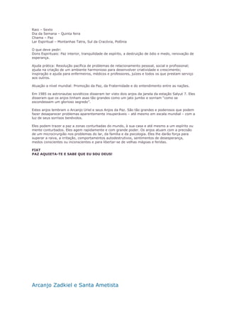 Raio – Sexto 
Dia da Semana – Quinta feira 
Chama – Paz 
Lar Espiritual – Montanhas Tatra, Sul da Cracóvia, Polônia 
O que deve pedir: 
Dons Espirituais: Paz interior, tranquilidade de espírito, a destruição de ódio e medo, renovação de 
esperança. 
Ajuda prática: Resolução pacífica de problemas de relacionamento pessoal, social e profissional; 
ajuda na criação de um ambiente harmonioso para desenvolver criatividade e crescimento; 
inspiração e ajuda para enfermeiros, médicos e professores, juízes e todos os que prestam serviço 
aos outros. 
Atuação a nível mundial: Promoção da Paz, da Fraternidade e do entendimento entre as nações. 
Em 1985 os astronautas soviéticos disseram ter visto dois anjos da janela da estação Salyut 7. Eles 
disseram que os anjos tinham asas tão grandes como um jato jumbo e sorriam “como se 
escondessem um glorioso segredo”. 
Estes anjos lembram o Arcanjo Uriel e seus Anjos da Paz. São tão grandes e poderosos que podem 
fazer desaparecer problemas aparentemente insuperáveis – até mesmo em escala mundial – com a 
luz de seus sorrisos benévolos. 
Eles podem trazer a paz a zonas conturbadas do mundo, à sua casa e até mesmo a um espírito ou 
mente conturbados. Eles agem rapidamente e com grande poder. Os anjos atuam com a precisão 
de um microcirurgião nos problemas do lar, da família e da psicologia. Eles lhe darão força para 
superar a raiva, a irritação, comportamentos autodestrutivos, sentimentos de desesperança, 
medos conscientes ou inconscientes e para libertar-se de velhas mágoas e feridas. 
FIAT 
PAZ AQUIETA-TE E SABE QUE EU SOU DEUS! 
Arcanjo Zadkiel e Santa Ametista 
 
