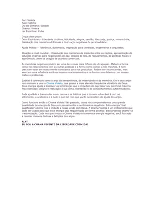 Cor: Violeta 
Raio: Sétimo 
Dia da Semana: Sábado 
Chama: Violeta 
Lar Espiritual: Cuba 
O que deve pedir: 
Dons Espirituais - Liberdade da Alma, felicidade, alegria, perdão, liberdade, justiça, misericórdia, 
dissolução das memórias dolorosas e dos traços negativos da personalidade. 
Ajuda Prática – Tolerância, diplomacia, inspiração para cientistas, engenheiros e arquitetos. 
Atuação a nível mundial – Dissolução das memórias de discórdia entre as nações, apresentação de 
soluções criativas para negociações de paz, criação de leis, de regulamentos, de políticas fiscais e 
econômicas, além da criação de acordos comerciais. 
As memórias negativas podem ser uma das coisas mais difíceis de ultrapassar. Afetam a forma 
como nos relacionamos com as outras pessoas e a forma como vemos a nós mesmos. E nem 
precisam estar em nossa mente consciente para nos prejudicar. Podem ser inconscientes, mas 
exercem uma influência sutil nos nossos relacionamentos e na forma como lidamos com nossas 
metas e problemas. 
Zadkiel é conhecido como o anjo da benevolência, da misericórdia e da memória. Ele e seus anjos 
nos ensinam a usar a Chama Violeta, que possui a mais elevada frequência vibratória de Deus. 
Essa energia ajuda a dissolver as lembranças que o impedem de expressar seu potencial máximo. 
Traz liberdade, alegria e realização à sua alma, libertando-o de comportamentos autolimitadores. 
Pode ajudá-lo a transmutar o seu carma e os hábitos que o tornam vulnerável à dor, ao 
sofrimento, a acidentes e a tudo o que faz com que vocês necessitem de ajuda dos anjos. 
Como funciona então a Chama Violeta? No passado, todos nós comprometemos uma grande 
quantidade de energia de Deus em pensamentos e sentimentos negativos. Esta energia “mal 
qualificada” oprime-nos e impede a nossa união com Deus. A Chama Violeta é um instrumento que 
pode ser usado para que esta energia seja requalificada de forma positiva. Este processo chama-se 
transmutação. Cada vez que invoca a Chama Violeta e transmuta energia negativa, você fica apto 
a receber maiores dádivas e bênçãos dos anjos. 
FIAT 
EU SOU A CHAMA VIVENTE DA LIBERDADE CÓSMICA! 
