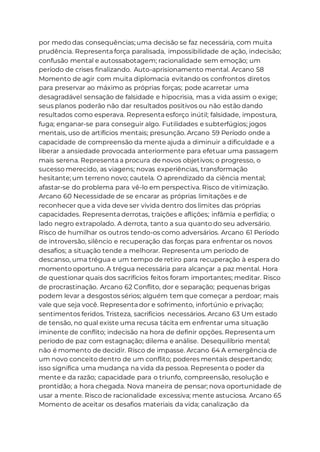 por medo das consequências; uma decisão se faz necessária, com muita
prudência. Representa força paralisada, impossibilidade de ação, indecisão;
confusão mental e autossabotagem; racionalidade sem emoção; um
período de crises finalizando. Auto-aprisionamento mental. Arcano 58
Momento de agir com muita diplomacia evitando os confrontos diretos
para preservar ao máximo as próprias forças; pode acarretar uma
desagradável sensação de falsidade e hipocrisia, mas a vida assim o exige;
seus planos poderão não dar resultados positivos ou não estão dando
resultados como esperava. Representa esforço inútil; falsidade, impostura,
fuga; enganar-se para conseguir algo. Futilidades e subterfúgios; jogos
mentais, uso de artifícios mentais; presunção. Arcano 59 Período onde a
capacidade de compreensão da mente ajuda a diminuir a dificuldade e a
liberar a ansiedade provocada anteriormente para efetuar uma passagem
mais serena. Representa a procura de novos objetivos; o progresso, o
sucesso merecido, as viagens; novas experiências, transformação
hesitante; um terreno novo; cautela. O aprendizado da ciência mental;
afastar-se do problema para vê-lo em perspectiva. Risco de vitimização.
Arcano 60 Necessidade de se encarar as próprias limitações e de
reconhecer que a vida deve ser vivida dentro dos limites das próprias
capacidades. Representa derrotas, traições e aflições; infâmia e perfídia; o
lado negro extrapolado. A derrota, tanto a sua quanto do seu adversário.
Risco de humilhar os outros tendo-os como adversários. Arcano 61 Período
de introversão, silêncio e recuperação das forças para enfrentar os novos
desafios; a situação tende a melhorar. Representa um período de
descanso, uma trégua e um tempo de retiro para recuperação à espera do
momento oportuno. A trégua necessária para alcançar a paz mental. Hora
de questionar quais dos sacrifícios feitos foram importantes; meditar. Risco
de procrastinação. Arcano 62 Conflito, dor e separação; pequenas brigas
podem levar a desgostos sérios; alguém tem que começar a perdoar; mais
vale que seja você. Representa dor e sofrimento, infortúnio e privação;
sentimentos feridos. Tristeza, sacrifícios necessários. Arcano 63 Um estado
de tensão, no qual existe uma recusa tácita em enfrentar uma situação
iminente de conflito; indecisão na hora de definir opções. Representa um
período de paz com estagnação; dilema e análise. Desequilíbrio mental;
não é momento de decidir. Risco de impasse. Arcano 64 A emergência de
um novo conceito dentro de um conflito; poderes mentais despertando;
isso significa uma mudança na vida da pessoa. Representa o poder da
mente e da razão; capacidade para o triunfo, compreensão, resolução e
prontidão; a hora chegada. Nova maneira de pensar; nova oportunidade de
usar a mente. Risco de racionalidade excessiva; mente astuciosa. Arcano 65
Momento de aceitar os desafios materiais da vida; canalização da
 