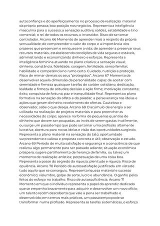 autoconfiança e do aperfeiçoamento no processo de realização material
da própria pessoa; boa posição nos negócios. Representa a inteligência
masculina para o sucesso; a sensação auditiva; solidez, estabilidade e tino
comercial; o rei de todos os recursos, o investidor. Risco de se tornar
controlador. Arcano 66 Momento de aprender mais a respeito da própria
sensualidade; de compreender o valor do corpo e a importância dos
prazeres que preservam e enriquecem a vida; de aprender a preservar seus
recursos materiais, estabelecendo condições de vida seguras e estáveis,
administrando e economizando dinheiro e esforços. Representa a
inteligência feminina atuando no plano criativo; a sensação visual;
dinheiro, constância, fidelidade, coragem, fertilidade, senso familiar;
habilidade e competência no rumo certo. Cuidado, nutrição e proteção.
Risco de mimar demais os seus “protegidos”. Arcano 67 Momento de
desenvolver aquela dimensão da personalidade capaz de aceitar com
serenidade e firmeza quaisquer tarefas de caráter cotidiano; dedicação,
lealdade e firmeza de atitudes; decisão e ação firme; motivação constante;
êxito, conquista de fortuna; paz e tranquilidade final. Representa o plano
formativo na sensação do olfato e do paladar; a perseverança nas ideias e
ações que geram dinheiro; recebimento de ofertas. Cauteloso e
observador, sabe o que deseja. Arcano 68 O acúmulo de energia a ser
utilizada na realização de projetos materiais e para preencher as
necessidades do corpo; aparece na forma de pequenas quantias de
dinheiro que devem ser poupadas, ao invés de serem gastas inutilmente,
ou surge um passatempo que pode se tornar uma profissão altamente
lucrativa; abertura para novas ideias e visão das oportunidades surgindo.
Representa o plano material na sensação do tato; oportunidade
surpreendente e valiosa e proposta concreta e útil; observação e estudo.
Arcano 69 Período de muita satisfação e segurança e a consciência de que
realizou algo permanente para ser passado adiante; situação econômica
próspera; sugere partilhamento de herança de família, ou talvez um
momento de realização artística; perpetuação de uma coisa boa.
Representa a posse do segredo da riqueza; plenitude e riqueza. Risco de
opulência. Arcano 70 Período de autossatisfação justificada em vista de
tudo aquilo que se conseguiu. Representa riqueza material e sucesso
econômico; vislumbre, golpe de sorte, lucro e abundância. O ganho pelos
feitos do esforço no trabalho. Risco de autossuficiência. Arcano 71
Momento em que o indivíduo representa o papel do aprendiz dedicado
que se empenha bravamente para adquirir e desenvolver um novo ofício;
um talento recém descoberto que vale a pena ser trabalhado e
desenvolvido; em termos mais práticos, um passatempo pode se
transformar numa profissão. Representa as tarefas sistemáticas, o esforço
 
