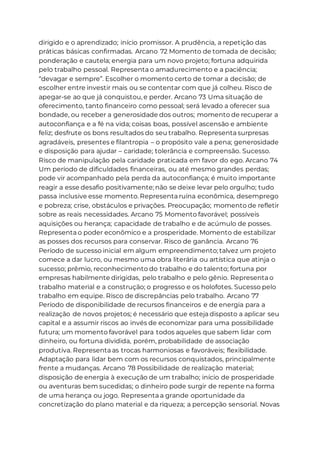 dirigido e o aprendizado; início promissor. A prudência, a repetição das
práticas básicas confirmadas. Arcano 72 Momento de tomada de decisão;
ponderação e cautela; energia para um novo projeto; fortuna adquirida
pelo trabalho pessoal. Representa o amadurecimento e a paciência;
“devagar e sempre”. Escolher o momento certo de tomar a decisão; de
escolher entre investir mais ou se contentar com que já colheu. Risco de
apegar-se ao que já conquistou, e perder. Arcano 73 Uma situação de
oferecimento, tanto financeiro como pessoal; será levado a oferecer sua
bondade, ou receber a generosidade dos outros; momento de recuperar a
autoconfiança e a fé na vida; coisas boas, possível ascensão e ambiente
feliz; desfrute os bons resultados do seu trabalho. Representa surpresas
agradáveis, presentes e filantropia – o propósito vale a pena; generosidade
e disposição para ajudar – caridade; tolerância e compreensão. Sucesso.
Risco de manipulação pela caridade praticada em favor do ego. Arcano 74
Um período de dificuldades financeiras, ou até mesmo grandes perdas;
pode vir acompanhado pela perda da autoconfiança; é muito importante
reagir a esse desafio positivamente; não se deixe levar pelo orgulho; tudo
passa inclusive esse momento. Representa ruína econômica, desemprego
e pobreza; crise, obstáculos e privações. Preocupação; momento de refletir
sobre as reais necessidades. Arcano 75 Momento favorável; possíveis
aquisições ou herança; capacidade de trabalho e de acúmulo de posses.
Representa o poder econômico e a prosperidade. Momento de estabilizar
as posses dos recursos para conservar. Risco de ganância. Arcano 76
Período de sucesso inicial em algum empreendimento; talvez um projeto
comece a dar lucro, ou mesmo uma obra literária ou artística que atinja o
sucesso; prêmio, reconhecimento do trabalho e do talento; fortuna por
empresas habilmente dirigidas, pelo trabalho e pelo gênio. Representa o
trabalho material e a construção; o progresso e os holofotes. Sucesso pelo
trabalho em equipe. Risco de discrepâncias pelo trabalho. Arcano 77
Período de disponibilidade de recursos financeiros e de energia para a
realização de novos projetos; é necessário que esteja disposto a aplicar seu
capital e a assumir riscos ao invés de economizar para uma possibilidade
futura; um momento favorável para todos aqueles que sabem lidar com
dinheiro, ou fortuna dividida, porém, probabilidade de associação
produtiva. Representa as trocas harmoniosas e favoráveis; flexibilidade.
Adaptação para lidar bem com os recursos conquistados, principalmente
frente a mudanças. Arcano 78 Possibilidade de realização material;
disposição de energia à execução de um trabalho; início de prosperidade
ou aventuras bem sucedidas; o dinheiro pode surgir de repente na forma
de uma herança ou jogo. Representa a grande oportunidade da
concretização do plano material e da riqueza; a percepção sensorial. Novas
 