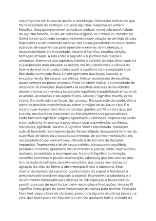 nos dirigimos em busca de auxilio e orientação. Pode estar indicando que
há necessidade de começar a buscar algumas respostas de ordem
filosófica. Esse questionamento pode se traduzir no estudo aprofundado
de alguma filosofia, ou de um sistema religioso, ou crença, ou mesmo na
forma de um profundo comprometimento com relação ao sentido da vida.
Representa a compreensão racional das coisas percebidas intuitivamente;
as trocas de experiências para aprender e ensinar, as mudanças, a
responsabilidade e a moralidade. Arcano 6 Significa escolha, eleição,
tentação, atração. A luta entre o sagrado e o profano nas relações
amorosas. Harmonia dos aspectos interior e exterior da vida; amor puro na
sua expressão mais elevada; altruísmo. No mundo divino é a ciência do
bem e do mal; no mundo intelectual é o equilíbrio da necessidade e da
liberdade; no mundo físico é o antagonismo das forças naturais, o
encadeamento das causas aos efeitos. Indica necessidade de escolhas,
quase sempre no plano amoroso. Pode também indicar a necessidade de
estabilizar as emoções. Representa as escolhas seletivas, as faculdades
discriminativas da mente; a busca pelo equilíbrio e estabilidade emocional;
as uniões, as relações e situações felizes. Arcano 7 Significa triunfo, êxito,
vitória. Controle sobre as forças da natureza. Recuperação da saúde, vitória
sobre as penúrias econômicas ou sobre inimigos de qualquer tipo. É o
arcano que representa o alcance de algo grande; conflito e luta que, por
sua vez, resultam em crescimento e fortalecimento da personalidade.
Pode também significar viagens agradáveis e cômodas. Representa poder
e vontade; triunfo, avanço e progresso; novas experiências, confiança,
novidades, agilidade. Arcano 8 Significa mente equilibrada, resolução
judicial favorável; recompensa justa. Personalidade desejosa de livrar-se do
supérfluo, de ideias equivocadas ou errôneas, de conhecimentos inúteis;
necessidade do pensamento equilibrado e de tomada de decisões
imparciais. Representa a lei de causa e efeito, a busca pelo equilíbrio
pessoal e universal; igualdade, equanimidade e justiça; razão, objetividade,
realismo, sinceridade e recompensas. Arcano 9 Significa iluminação,
conselho silencioso e prudente; discrição; sabedoria que nos vem do alto.
Um período de solitude, de exílio voluntário das coisas mundanas, da
agitação da vida, de forma a obtermos paciência e sabedoria. Esse
momento representa a grande oportunidade de erguer e fortalecer a
personalidade se estiver disposto a esperar. Representa a sabedoria e o
recolhimento necessário para alcança-la; introspecção e busca interior,
prudência e paz de espírito; também resoluções e finalizações. Arcano 10
Significa êxito, golpe de sorte inesperado; mudança para melhor. Evolução
favorável, segundo as leis do acaso; prenuncia alguma mudança brusca na
vida, que tanto pode ser boa como ruim. De qualquer forma, a virada da
 
