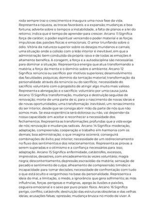roda sempre traz o crescimento e inaugura uma nova fase da vida.
Representa a riqueza, as trocas favoráveis e a expansão; mudanças e boa
fortuna; adverte sobre o tempo e a instabilidade, a falta de planos e a lei do
retorno; indica que é tempo de aprender para crescer. Arcano 11 Significa
força de caráter; o poder espiritual vencendo o poder material e as forças
impulsivas das paixões físicas e emocionais. O amor triunfando sobre o
ódio. Vitória da natureza superior sobre os desejos mundanos e carnais;
uma situação onde a colisão com o leão interior é inevitável, em que a
administração bem conduzida da própria raiva e de todas as emoções é
altamente benéfica. A coragem, a força e a autodisciplina são necessárias
para dominar a situação. Representa a energia que atua transformando a
matéria; a força da mente e o domínio sobre o ambiente. Arcano 12
Significa renúncia ou sacrifício por motivos superiores; desenvolvimento
das faculdades psíquicas; domínio da tentação material; transformação da
personalidade através da renúncia ou do sacrifício; necessidade do
sacrifício voluntário com o propósito de atingir algo muito mais valioso.
Representa a abnegação e o sacrifício voluntário por uma causa justa.
Arcano 13 Significa transformação, mudança e destruição seguidas de
renovação; morte de uma parte de si, para o nascimento de novas ideias e
de novas oportunidades; uma transformação inevitável, um renascimento
do ser interior, desde que se consiga abrir mão da parte de nós que não
somos mais. Se essa experiência será dolorosa ou não, vai depender da
nossa capacidade em aceitar e reconhecer a necessidade dos
fechamentos. Representa as transformações profundas que a vida exige
de nós; renovação e mudanças radicais. Arcano 14 Significa moderação,
adaptação, compreensão, cooperação e trabalho em harmonia com os
demais; boa administração; o que imagina ocorrerá; conseguirá
combinações de êxito; paz interior; necessidade de um redirecionamento
no fluxo dos sentimentos e dos relacionamentos. Representa as provas a
serem superadas e o otimismo e a confiança necessários para isso;
adaptação. Arcano 15 Significa enfermidade, catástrofes, excessos,
imprevistos, desastres, com encadeamento às vezes voluntário; magia
negra; descontentamento, depressão; escravidão da matéria; sensação de
pecado e sentimento de culpa; alheamento de compreensão; timidez e
incapacidade para tomar decisões; necessidade de confrontação com tudo
o que está oculto e vergonhoso na base da personalidade. Representa a
ideia do mal, a limitação, o medo, a ignorância que gera sofrimento; as más
influências, forças perigosas e malignas, apego às ilusões e paixões,
cegueira emocional e o sexo por puro prazer físico. Arcano 16 Significa
perigo, conflito, catástrofe; destruição das estruturas obsoletas e das velhas
ideias; acusações falsas; opressão; mudança brusca no modo de viver. A
 