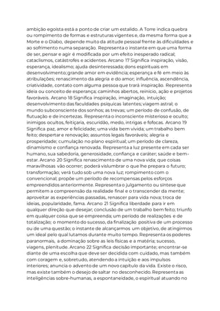 ambição egoísta está a ponto de criar um estalido. A Torre indica quebra
ou rompimento de formas e estruturas vigentes e, da mesma forma que a
Morte e o Diabo, depende muito da atitude pessoal frente às dificuldades e
ao sofrimento numa separação. Representa o instante em que uma forma
de ser, pensar e agir é modificada por um efeito inesperado radical;
cataclismos, catástrofes e acidentes. Arcano 17 Significa inspiração, visão,
esperança, idealismo; ajuda desinteressada; dons espirituais em
desenvolvimento; grande amor em evidência; esperança e fé em meio às
atribulações; renascimento da alegria e do amor; influência, ascendência,
criatividade, contato com alguma pessoa que trará inspiração. Representa
ideia ou conceito de esperança; caminhos abertos, reinício, ação e projetos
favoráveis. Arcano 18 Significa inspiração, imaginação, intuição;
desenvolvimento das faculdades psíquicas latentes; viagem astral; o
mundo subconsciente dos sonhos; as trevas; um período de confusão, de
flutuação e de incertezas. Representa o inconsciente misterioso e oculto;
inimigos ocultos, feitiçaria, escuridão, medo, intrigas e fofocas. Arcano 19
Significa paz, amor e felicidade; uma vida bem vivida; um trabalho bem
feito; despertar e renovação; assuntos legais favoráveis; alegria e
prosperidade; cumulação no plano espiritual; um período de clareza,
dinamismo e confiança renovada. Representa a luz presente em cada ser
humano, sua sabedoria, generosidade, confiança e caráter; saúde e bem-
estar. Arcano 20 Significa renascimento de uma nova vida; que coisas
maravilhosas vão ocorrer; poderá vislumbrar o que lhe prepara o futuro;
transformação; verá tudo sob uma nova luz; rompimento com o
convencional; propõe um período de recompensas pelos esforços
empreendidos anteriormente. Representa o julgamento ou síntese que
permitem a compreensão da realidade final e o transcender da mente;
aproveitar as experiências passadas, renascer para vida nova; troca de
ideias, popularidade, fama. Arcano 21 Significa liberdade para ir em
qualquer direção que desejar; conclusão de um trabalho bem feito; triunfo
em qualquer coisa que se empreenda; um período de realizações e de
totalização; o momento do sucesso, da finalização positiva de um processo
ou de uma questão; o instante de alcançarmos um objetivo, de atingirmos
um ideal pelo qual lutamos durante muito tempo. Representa os poderes
paranormais, a dominação sobre as leis físicas e a matéria; sucesso,
viagens, plenitude. Arcano 22 Significa decisão importante; encontrar-se
diante de uma escolha que deve ser decidida com cuidado, mas também
com coragem e, sobretudo, atendendo a intuição e aos impulsos
interiores; anuncia o advento de um novo capítulo da vida. Existe o risco,
mas existe também o desejo de saltar no desconhecido. Representa as
inteligências sobre-humanas, a espontaneidade, o espiritual atuando no
 
