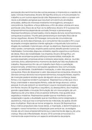 percepção dos sentimentos das outras pessoas; o imprevisto e a rapidez de
ação; notícias imprevistas. Arcano 30 Significa bravura e muita pressão no
trabalho ou em outros aspectos da vida. Representa o valor e o prazer em
riscos e atividades perigosas que resultam em estímulo; atividades
arriscadas; defesa do interesse mediante intransigência, ameaças e
concorrência. Equilibrar a força defensiva, a fim de obter vitórias em seus
pontos de vista. Risco de se fixar só na defensiva. Arcano 31 O sucesso nos
empreendimentos depende de vontade, firmeza e perseverança.
Representa esforços compensados, vitória depois da luta; reconhecimento,
conquistas e sucesso. Triunfo pela perseverança e exemplo. Risco de se
tornar orgulhoso. Arcano 32 Pressagia concurso de circunstâncias
favoráveis ao êxito das empresas, se o consulente não exceder o fim a que
se propõe; energias opostas criando agitação e inquietude; luta contra o
dragão da realidade material para atingir os objetivos. Representa luta pela
vida e poder, competição, respeito pelos outros; desafio pondo à prova as
habilidades. Contendas, disputas, embates, espírito esportivo e confronto
de ideias. Risco de instabilidade nos ímpetos. Arcano 33 Significa um
período de recompensa pelos esforços empreendidos; realização do
sucesso esperado; empresas sérias e estáveis; associação, aliança, reunião,
contrato, êxito, adiantamento; momento de desfrutar dos resultados do
trabalho. Representa o fim de um trabalho bem feito e a satisfação
proporcionada, ambientes e sensações agradáveis; boa comunicação,
alegria, sociabilidade. Estabilidade e realização; o valor das pequenas
conquistas. Risco de desprezar o valor das pequenas conquistas. Arcano 34
Denota começo de êxito nos empreendimentos, inovações felizes, espírito
de invenção; poderá receber ajuda de alguém de sua confiança; bases
firmes e os negócios tendem a prosperar. Representa a união que cria a
força; criatividade e associações férteis, visão de longo alcance; a ética
pessoal. A virtude está em se reconhecer o que é necessário para seguir
em frente. Arcano 35 Significa o equilíbrio, ou desequilíbrio, dos ímpetos;
grande capacidade e intuição; formulação de um novo projeto, de um
objetivo ou de uma ideia; o futuro parece brilhante, mas guarda seus
segredos e mistérios. Representa o poder que se manifesta como
cooperação e ajuda; a dualidade que se manifesta como cooperação e
assistência, mas que traz o componente da indecisão, da apatia; dividir
para multiplicar. Risco de se tornar arrogante. Arcano 36 Representa a
força criativa propulsora das novas ideias, a inspiração, a determinação e a
coragem; novos horizontes e a disposição para arriscar-se; os estágios
iniciais de um novo empreendimento ou o nascimento de algo ou de uma
criança. Risco de inflexibilidade. Arcano 37 O controle emocional. É o
momento de experimentar um aspecto ambivalente da própria
 