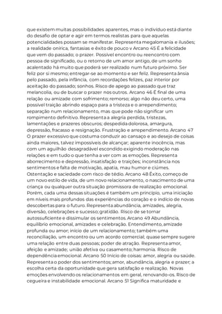 que existem muitas possibilidades aparentes, mas o indivíduo está diante
do desafio de optar e agir em termos realistas para que aquelas
potencialidades possam se manifestar. Representa megalomania e ilusões;
a realidade onírica, fantasias e êxito de pouco v Arcano 45 É a felicidade
que vem do passado; o prazer. Possível encontro ou reencontro com
pessoa de significado, ou o retorno de um amor antigo, de um sonho
acalentado há muito que poderá ser realizado num futuro próximo. Ser
feliz por si mesmo; entregar-se ao momento e ser feliz. Representa ânsia
pelo passado, pela infância, com recordações felizes, paz interior por
aceitação do passado; sonhos. Risco de apego ao passado que traz
melancolia, ou de buscar o prazer nos outros. Arcano 46 É final de uma
relação ou amizade com sofrimento; remorso; algo não deu certo, uma
possível traição abrindo espaço para a tristeza e o arrependimento;
separação num relacionamento, mas que pode não significar um
rompimento definitivo. Representa a alegria perdida, tristezas,
lamentações e prazeres obscuros; despedida dolorosa, amargura,
depressão, fracasso e resignação. Frustração e arrependimento. Arcano 47
O prazer excessivo que costuma conduzir ao cansaço e ao desejo de coisas
ainda maiores, talvez impossíveis de alcançar; aparente inocência, mas
com um aguilhão desagradável escondido exigindo moderação nas
relações e em tudo o que tenha a ver com as emoções. Representa
aborrecimento e depressão, insatisfação e traições; inconstância nos
sentimentos e falta de motivação, apatia, mau humor e ciúmes.
Ostentação e saciedade com risco de tédio. Arcano 48 Êxito, começo de
um novo estilo de vida, de um novo relacionamento, o nascimento de uma
criança ou qualquer outra situação promissora de realização emocional.
Porém, cada uma dessas situações é também um princípio, uma iniciação
em níveis mais profundos das experiências do coração e o indício de novas
descobertas para o futuro. Representa abundância, amizades, alegria,
diversão, celebrações e sucesso; gratidão. Risco de se tornar
autossuficiente e dissimular os sentimentos. Arcano 49 Abundância,
equilíbrio emocional, amizades e celebração. Entendimento, amizade
profunda ou amor; início de um relacionamento; também uma
reconciliação, um encontro ou um acordo comercial; quase sempre sugere
uma relação entre duas pessoas; poder de atração. Representa amor,
afeição e amizade; união afetiva ou casamento; harmonia. Risco de
dependência emocional. Arcano 50 Início de coisas: amor, alegria ou saúde.
Representa o poder dos sentimentos; amor, abundância, alegria e prazer; a
escolha certa da oportunidade que gera satisfação e realização. Novas
emoções envolvendo os relacionamentos em geral, renovando-os. Risco de
cegueira e instabilidade emocional. Arcano 51 Significa maturidade e
 