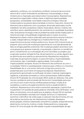 sabedoria, confiança; um conselheiro confiável; momento de encontrar
dentro de si o dom ambivalente da liderança e da estratégia; o arrojo
intelectual e a inspiração para desenvolver novos projetos. Representa o
pensamento organizado e ideias claras e objetivas; espirituosidade,
perspicácia, versatilidade; autoridade masculina enérgica. Risco de
intelectualismo excessivo, desumanidade e cinismo masculino. Arcano 52
Momento de se defrontar com sua própria dimensão obstinada e sua fé
inabalável nos altos propósitos e ideais. Esses ideais, altivos e nobres, irão
contribuir para o aperfeiçoamento da consciência e a qualidade da própria
vida. Será preciso enxergar onde os problemas estão sendo criados para si
mesmo ao exigir uma perfeição exagerada para si e para os outros.
Representa o plano criativo ordenado pelo pensamento racional indutivo –
a razão; independência, inteligência e intelecto femininos. Risco de
ressentimento e dureza intelectual feminina. Arcano 53 É momento de se
preparar para eventuais mudanças repentinas em sua vida deixando de
lado os antigos padrões existentes. Tais mudanças podem acontecer com
uma pessoa que aparece trazendo a inquietação, o fascínio e a tendência
para o rompimento, ou a concepção de uma nova ideia, ou projeto, que
surge para quebrar antigas formas de pensamento, ou ainda, alguém que
se oponha aos seus planos ou pensamentos. Representa a sequência
ordenada do pensamento lógico no plano formativo; imprevisibilidade,
controvérsia, rigor, hostilidade e agressividade. Contundência,
impetuosidade e atropelo. Arcano 54 Momento de confrontar-se com a
curiosidade infantil e a predisposição maliciosa para a fofoca e o mexerico.
Possibilidade de vir a se tornar vítima da intriga dos outros ou ter
propensão para se envolver em pequenas disputas. Representa o
pensamento aproximado na verificação do plano material; espionagem,
vigilância; a discórdia semeada e a crítica esclarecedora. Defensividade.
Arcano 55 Finalização de uma situação difícil; pode ser dolorosa, mas, pelo
menos o problema será encarado de frente com honestidade, para que
um futuro com muito menos conflitos possa começar. A lição já se
completou, e tanto a situação econômica como a saúde tendem a
melhorar. Representa a ruína total e irreversível; desolação, o ponto final
insuportável. Um pedido de ajuda pode ser atendido. Hora de finalizar uma
ideia, um processo, uma situação que se esgotou. Arcano 56 Um período
de muita ansiedade e dúvidas com relação ao futuro. É importante
examinar e identificar de onde surge a culpa por trás dos temores, em vez
de se deixar escravizar por ela. Representa crueldade, desespero,
preocupações, tristeza e depressão; consciência culpada, arrependimento,
abatimento, tormento, insônia e medo. Pede paciência e resignação.
Arcano 57 Uma situação de dificuldade e quase impossibilidade de agir
 