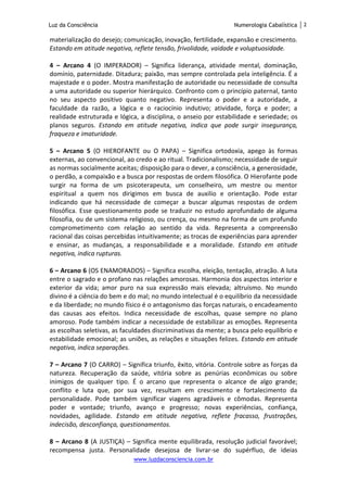 Luz da Consciência Numerologia Cabalística 2
www.luzdaconsciencia.com.br
materialização do desejo; comunicação, inovação, fertilidade, expansão e crescimento.
Estando em atitude negativa, reflete tensão, frivolidade, vaidade e voluptuosidade.
4 – Arcano 4 (O IMPERADOR) – Significa liderança, atividade mental, dominação,
domínio, paternidade. Ditadura; paixão, mas sempre controlada pela inteligência. É a
majestade e o poder. Mostra manifestação de autoridade ou necessidade de consulta
a uma autoridade ou superior hierárquico. Confronto com o princípio paternal, tanto
no seu aspecto positivo quanto negativo. Representa o poder e a autoridade, a
faculdade da razão, a lógica e o raciocínio indutivo; atividade, força e poder; a
realidade estruturada e lógica, a disciplina, o anseio por estabilidade e seriedade; os
planos seguros. Estando em atitude negativa, indica que pode surgir insegurança,
fraqueza e imaturidade.
5 – Arcano 5 (O HIEROFANTE ou O PAPA) – Significa ortodoxia, apego às formas
externas, ao convencional, ao credo e ao ritual. Tradicionalismo; necessidade de seguir
as normas socialmente aceitas; disposição para o dever, a consciência, a generosidade,
o perdão, a compaixão e a busca por respostas de ordem filosófica. O Hierofante pode
surgir na forma de um psicoterapeuta, um conselheiro, um mestre ou mentor
espiritual a quem nos dirigimos em busca de auxilio e orientação. Pode estar
indicando que há necessidade de começar a buscar algumas respostas de ordem
filosófica. Esse questionamento pode se traduzir no estudo aprofundado de alguma
filosofia, ou de um sistema religioso, ou crença, ou mesmo na forma de um profundo
comprometimento com relação ao sentido da vida. Representa a compreensão
racional das coisas percebidas intuitivamente; as trocas de experiências para aprender
e ensinar, as mudanças, a responsabilidade e a moralidade. Estando em atitude
negativa, indica rupturas.
6 – Arcano 6 (OS ENAMORADOS) – Significa escolha, eleição, tentação, atração. A luta
entre o sagrado e o profano nas relações amorosas. Harmonia dos aspectos interior e
exterior da vida; amor puro na sua expressão mais elevada; altruísmo. No mundo
divino é a ciência do bem e do mal; no mundo intelectual é o equilíbrio da necessidade
e da liberdade; no mundo físico é o antagonismo das forças naturais, o encadeamento
das causas aos efeitos. Indica necessidade de escolhas, quase sempre no plano
amoroso. Pode também indicar a necessidade de estabilizar as emoções. Representa
as escolhas seletivas, as faculdades discriminativas da mente; a busca pelo equilíbrio e
estabilidade emocional; as uniões, as relações e situações felizes. Estando em atitude
negativa, indica separações.
7 – Arcano 7 (O CARRO) – Significa triunfo, êxito, vitória. Controle sobre as forças da
natureza. Recuperação da saúde, vitória sobre as penúrias econômicas ou sobre
inimigos de qualquer tipo. É o arcano que representa o alcance de algo grande;
conflito e luta que, por sua vez, resultam em crescimento e fortalecimento da
personalidade. Pode também significar viagens agradáveis e cômodas. Representa
poder e vontade; triunfo, avanço e progresso; novas experiências, confiança,
novidades, agilidade. Estando em atitude negativa, reflete fracasso, frustrações,
indecisão, desconfiança, questionamentos.
8 – Arcano 8 (A JUSTIÇA) – Significa mente equilibrada, resolução judicial favorável;
recompensa justa. Personalidade desejosa de livrar-se do supérfluo, de ideias
 