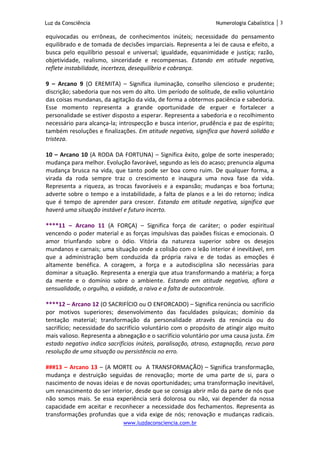 Luz da Consciência Numerologia Cabalística 3
www.luzdaconsciencia.com.br
equivocadas ou errôneas, de conhecimentos inúteis; necessidade do pensamento
equilibrado e de tomada de decisões imparciais. Representa a lei de causa e efeito, a
busca pelo equilíbrio pessoal e universal; igualdade, equanimidade e justiça; razão,
objetividade, realismo, sinceridade e recompensas. Estando em atitude negativa,
reflete instabilidade, incerteza, desequilíbrio e cobrança.
9 – Arcano 9 (O EREMITA) – Significa iluminação, conselho silencioso e prudente;
discrição; sabedoria que nos vem do alto. Um período de solitude, de exílio voluntário
das coisas mundanas, da agitação da vida, de forma a obtermos paciência e sabedoria.
Esse momento representa a grande oportunidade de erguer e fortalecer a
personalidade se estiver disposto a esperar. Representa a sabedoria e o recolhimento
necessário para alcança-la; introspecção e busca interior, prudência e paz de espírito;
também resoluções e finalizações. Em atitude negativa, significa que haverá solidão e
tristeza.
10 – Arcano 10 (A RODA DA FORTUNA) – Significa êxito, golpe de sorte inesperado;
mudança para melhor. Evolução favorável, segundo as leis do acaso; prenuncia alguma
mudança brusca na vida, que tanto pode ser boa como ruim. De qualquer forma, a
virada da roda sempre traz o crescimento e inaugura uma nova fase da vida.
Representa a riqueza, as trocas favoráveis e a expansão; mudanças e boa fortuna;
adverte sobre o tempo e a instabilidade, a falta de planos e a lei do retorno; indica
que é tempo de aprender para crescer. Estando em atitude negativa, significa que
haverá uma situação instável e futuro incerto.
****11 – Arcano 11 (A FORÇA) – Significa força de caráter; o poder espiritual
vencendo o poder material e as forças impulsivas das paixões físicas e emocionais. O
amor triunfando sobre o ódio. Vitória da natureza superior sobre os desejos
mundanos e carnais; uma situação onde a colisão com o leão interior é inevitável, em
que a administração bem conduzida da própria raiva e de todas as emoções é
altamente benéfica. A coragem, a força e a autodisciplina são necessárias para
dominar a situação. Representa a energia que atua transformando a matéria; a força
da mente e o domínio sobre o ambiente. Estando em atitude negativa, aflora a
sensualidade, o orgulho, a vaidade, a raiva e a falta de autocontrole.
****12 – Arcano 12 (O SACRIFÍCIO ou O ENFORCADO) – Significa renúncia ou sacrifício
por motivos superiores; desenvolvimento das faculdades psíquicas; domínio da
tentação material; transformação da personalidade através da renúncia ou do
sacrifício; necessidade do sacrifício voluntário com o propósito de atingir algo muito
mais valioso. Representa a abnegação e o sacrifício voluntário por uma causa justa. Em
estado negativo indica sacrifícios inúteis, paralisação, atraso, estagnação, recuo para
resolução de uma situação ou persistência no erro.
###13 – Arcano 13 – (A MORTE ou A TRANSFORMAÇÃO) – Significa transformação,
mudança e destruição seguidas de renovação; morte de uma parte de si, para o
nascimento de novas ideias e de novas oportunidades; uma transformação inevitável,
um renascimento do ser interior, desde que se consiga abrir mão da parte de nós que
não somos mais. Se essa experiência será dolorosa ou não, vai depender da nossa
capacidade em aceitar e reconhecer a necessidade dos fechamentos. Representa as
transformações profundas que a vida exige de nós; renovação e mudanças radicais.
 