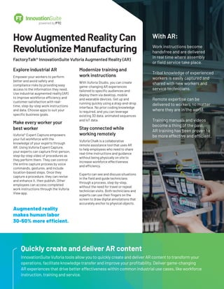 How Augmented Reality Can
Revolutionize Manufacturing
FactoryTalk® InnovationSuite Vuforia Augmented Reality (AR)
Explore industrial AR
Empower your workers to perform
better and avoid safety and
compliance risks by providing easy
access to the information they need.
Use industrial augmented reality (AR)
to improve workforce efficiency and
customer satisfaction with real-
time, step-by-step work instructions
and data. Choose apps to suit your
specific business goals.
Make every worker your
best worker
Vuforia® Expert Capture empowers
your full workforce with the
knowledge of your experts through
AR. Using Vuforia Expert Capture,
your experts can capture first-person,
step-by-step video of procedures as
they perform them. They can control
the entire capture process by voice
commands, gestures, and include
location-based steps. Once they
capture a procedure, they can revise
and enhance it, then publish. Other
employees can access completed
work instructions through the Vuforia
View app.
Modernize training and
work instructions
With Vuforia Studio, you can create
game-changing AR experiences
tailored to specific audiences and
deploy them via desktop, mobile
and wearable devices. Get up and
running quickly using a drag-and-drop
interface. No prior coding knowledge
is required, and you can leverage
existing 3D data, animated sequences
and IoT data.
Stay connected while
working remotely
Vuforia Chalk is a collaborative
remote assistance tool that uses AR
to help employees who need to share
real-time instructions and guidance
without being physically on site to
increase workforce effectiveness
and efficiency.
Experts can see and discuss situations
in the field and guide technicians
through a process, step-by-step,
without the need for travel or repeat
technician visits. Both technicians and
experts can use their fingers on the
screen to draw digital annotations that
accurately anchor to physical objects.
Quickly create and deliver AR content
InnovationSuite Vuforia tools allow you to quickly create and deliver AR content to transform your
operations, facilitate knowledge transfer and improve your profitability. Deliver game-changing
AR experiences that drive better effectiveness within common industrial use cases, like workforce
instruction, training and service.
With AR:
Work instructions become
handsfree and are delivered
in real time where assembly
or field service take place.
Tribal knowledge of experienced
workers is easily captured and
shared with new workers and
service technicians.
Remote expertise can be
delivered to workers no matter
where they are in the world.
Training manuals and videos
become a thing of the past.
AR training has been proven to
be more effective and efficient.
Augmented reality
makes human labor
30-50% more efficient.
 