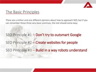 The Basic Principles 
There are a million and one different opinions about how to approach SEO, but if you 
can remember these three very basic premises, the rest should come easy: 
SEO Principle #1 – Don’t try to outsmart Google 
SEO Principle #2 – Create websites for people 
SEO Principle #3 – Build in a way robots understand 
 