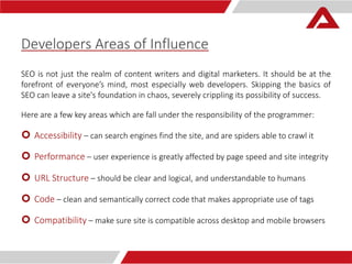 Developers Areas of Influence 
SEO is not just the realm of content writers and digital marketers. It should be at the 
forefront of everyone’s mind, most especially web developers. Skipping the basics of 
SEO can leave a site's foundation in chaos, severely crippling its possibility of success. 
Here are a few key areas which are fall under the responsibility of the programmer: 
 Accessibility – can search engines find the site, and are spiders able to crawl it 
 Performance – user experience is greatly affected by page speed and site integrity 
 URL Structure – should be clear and logical, and understandable to humans 
 Code – clean and semantically correct code that makes appropriate use of tags 
 Compatibility – make sure site is compatible across desktop and mobile browsers 
 