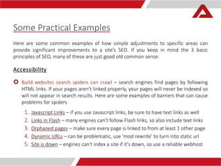 Some Practical Examples 
Here are some common examples of how simple adjustments to specific areas can 
provide significant improvements to a site’s SEO. If you keep in mind the 3 basic 
principles of SEO, many of these are just good old common sense: 
Accessibility 
 Build websites search spiders can crawl – search engines find pages by following 
HTML links. If your pages aren't linked properly, your pages will never be indexed so 
will not appear in search results. Here are some examples of barriers that can cause 
problems for spiders 
1. Javascript Links – if you use Javascript links, be sure to have text links as well 
2. Links in Flash – many engines can't follow Flash links, so also include text links 
3. Orphaned pages – make sure every page is linked to from at least 1 other page 
4. Dynamic URLs – can be problematic, use ‘mod rewrite’ to turn into static url 
5. Site is down – engines can't index a site if it's down, so use a reliable webhost 
 