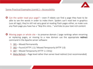 Some Practical Examples (contd.) – Accessibility 
 Can the spider read your page? – even if robots can find a page they have to be 
able to see the words in order to index them. Spiders can't read text in graphics 
(use alt tags), they're still not very good at reading Flash pages either, so make sure 
any Flash page you have has a "Skip this intro...“ and links to your text-rich content 
 Moving pages or whole site – to preserve domain / page rankings when renaming 
or replacing pages, or moving to a new domain use the appropriate redirect 
command in the Apache server software: 
1. 301 – Moved Permanently 
2. 302 – Found (HTTP 1.1) / Moved Temporarily (HTTP 1.0) 
3. 307 – Moved Temporarily (HTTP 1.1 Only) 
4. Meta Refresh – Page level rather than server level redirect (not recommended) 
 