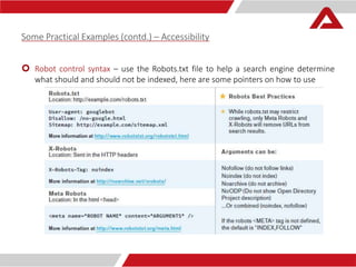 Some Practical Examples (contd.) – Accessibility 
 Robot control syntax – use the Robots.txt file to help a search engine determine 
what should and should not be indexed, here are some pointers on how to use 
 
