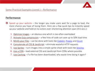 Some Practical Examples (contd.) – Performance 
Performance 
 Speed up your website – the longer you make users wait for a page to load, the 
more chance you have of losing them. Here are a few quick tips to instantly speed 
up your website and hold on to visitors ever-shortening attention span (4-6 secs.): 
1. Optimize Images – an obvious one which is too often overlooked 
2. Activate Gzip compression – a few lines of code can save up to 50% load time 
3. Minify your Files – can be done with tools like Codekit, Prepos and Grunt 
4. Concatenate all CSS & JavaScript – eliminate wasteful HTTP requests 
5. Use Sprites – turn images into a simple sprite sheet with tools like Stitches 
6. Use a CDN – load external CSS and JavaScript from CDNs where possible 
7. Use Caching – if a file has been downloaded, why waste time doing it again? 
 