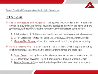Some Practical Examples (contd.) – URL Structure 
URL Structure 
 Logical architecture and navigation – the optimal structure for a site should look 
similar to a pyramid and have as few links as possible between the home and any 
given page, with readily accessible navigation. Some important points to note: 
1. Subdomains vs. Subfolders – subdomains are seen as a separate site by engines 
2. Use of Categories – instead of using …/114/cat223/, go with …/brand/reebok 
3. Maintain XML Sitemap – keep it up to date and submit to engines for indexing 
 Human readable URL – a user should be able to know what a page is about by 
reading the URL, so use meaningful and descriptive names and these tips: 
1. Proper Syntax – use hyphens rather than underscores as spaces between words 
2. Use Descriptive Keywords – keep it brief, no more than 3-5 words in length 
3. Rewrite Default URL’s – mostly for dealing with CMS or eCommerce platforms 
 
