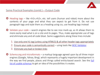 Some Practical Examples (contd.) – Output Code 
 Heading tags – like <h1>,<h2>, etc. tell users (human and robot) more about the 
contents of your page and what they can expect to get from it. Do not use 
paragraph tags and style them as a heading using css, use heading tags instead 
 Validate your code – search engines like to see nice mark-up, as itt allows them to 
more easily read what is on a site and its pages. Thus, make appropriate use of tags 
and eliminate any and all code bloat. Some suggestions along these lines include: 
1. Use only one h1 tag (unless using HTML5) & all other header tags appropriately 
2. Ensure your code is semantically correct – using tools like W3C Validator 
3. Eliminate any bad or broken links 
 Schema.org and microformats – a markup language agreed upon by all three major 
engines (Google, Yahoo, Bing), which represents a hugely important development in 
the way we find people, places and things called entity-based search. See the full 
list of usable schemas to get an idea of the possibilities it creates 
 