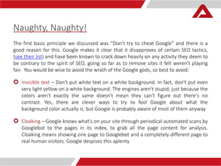 Naughty, Naughty! 
The first basic principle we discussed was “Don’t try to cheat Google” and there is a 
good reason for this. Google makes it clear that it disapproves of certain SEO tactics, 
(see their list) and have been known to crack down heavily on any activity they deem to 
be contrary to the spirit of SEO, going so far as to remove sites it felt weren't playing 
fair. You would be wise to avoid the wrath of the Google gods, so best to avoid: 
 Invisible text – Don't put white text on a white background. In fact, don't put even 
very light yellow on a white background. The engines aren't stupid; just because the 
colors aren't exactly the same doesn't mean they can't figure out there's no 
contrast. Yes, there are clever ways to try to fool Google about what the 
background color actually is, but Google is probably aware of most of them anyway 
 Cloaking – Google knows what's on your site through periodical automated scans by 
Googlebot to the pages in its index, to grab all the page content for analysis. 
Cloaking means showing one page to Googlebot and a completely different page to 
real human visitors. Google despises this aplenty 
 