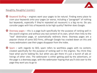 Naughty, Naughty! (contd.) 
 Keyword Stuffing – engines want your pages to be natural. Finding every place to 
cram your keywords onto your pages (or worse, including a "paragraph" of nothing 
but keywords, especially if they're repeated ad nauseum) is a big no-no. Do you 
consider pages with lists of keywords to be high quality? Neither does Google. 
 Doorway pages – this is a page built specifically for the purpose of ranking well in 
the search engines and without any real content of its own, which then links to the 
"real" destination page, or automatically redirects there. Doorway pages are a 
popular choice of some SEO firms, although Google has cracked down on this and 
many webmasters saw their pages disappear from the index. 
 Spam – with regards to SEO, spam refers to worthless pages with no content, 
created specifically for the purpose of ranking well in the engines. You think they 
have what you're looking for, but when you get there it's just a bunch of ads or 
listings of other sites. The webmaster is either getting paid by the advertisers, or 
the page is a doorway page, with the webmaster hoping that you'll click over to the 
page they want you to go to 
 