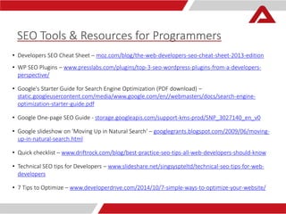 SEO Tools & Resources for Programmers 
• Developers SEO Cheat Sheet – moz.com/blog/the-web-developers-seo-cheat-sheet-2013-edition 
• WP SEO Plugins – www.presslabs.com/plugins/top-3-seo-wordpress-plugins-from-a-developers-perspective/ 
• Google's Starter Guide for Search Engine Optimization (PDF download) – 
static.googleusercontent.com/media/www.google.com/en//webmasters/docs/search-engine-optimization- 
starter-guide.pdf 
• Google One-page SEO Guide - storage.googleapis.com/support-kms-prod/SNP_3027140_en_v0 
• Google slideshow on 'Moving Up in Natural Search' – googlegrants.blogspot.com/2009/06/moving-up- 
in-natural-search.html 
• Quick checklist – www.driftrock.com/blog/best-practice-seo-tips-all-web-developers-should-know 
• Technical SEO tips for Developers – www.slideshare.net/singsyspteltd/technical-seo-tips-for-web-developers 
• 7 Tips to Optimize – www.developerdrive.com/2014/10/7-simple-ways-to-optimize-your-website/ 
 