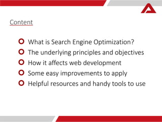 Content 
 What is Search Engine Optimization? 
 The underlying principles and objectives 
 How it affects web development 
 Some easy improvements to apply 
 Helpful resources and handy tools to use 
 